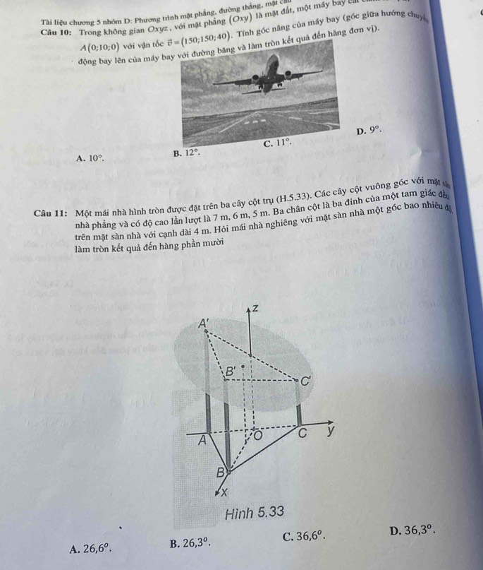Tài liệu chương 5 nhóm D: Phương trình mặt phẳng, đường thắng, mặt ch
Câu 10: Trong không gian Oxyz , với mặt phẳng (C (xy) là mặt đắt, một máy bay cn
A(0;10;0) với vận tốc  Tính gốc nâng của máy bay (gốc giữa hướng chuy
động bay lên của máy t quả đến hàng đơn vị).
D. 9°.
A. 10°.
Câu 11: Một mái nhà hình tròn được đặt trên ba cây cột trụ (H.5.33) ). Các cây cột vuông góc với mặt s
pnhà phẳng và có độ cao lần lượt là 7 m, 6 m, 5 m. Ba chân cột là ba đỉnh của một tam giác đà
trên mặt sàn nhà với cạnh đài 4 m. Hội mái nhà nghiêng với mặt sàn nhà một góc bao nhiêu đ
làm tròn kết quả đến hàng phần mười
z
A'
B'
C'
A
C y
B
x
Hình 5.33
A. 26,6^o. B. 26,3^o. C. 36,6^o. D. 36,3°.
