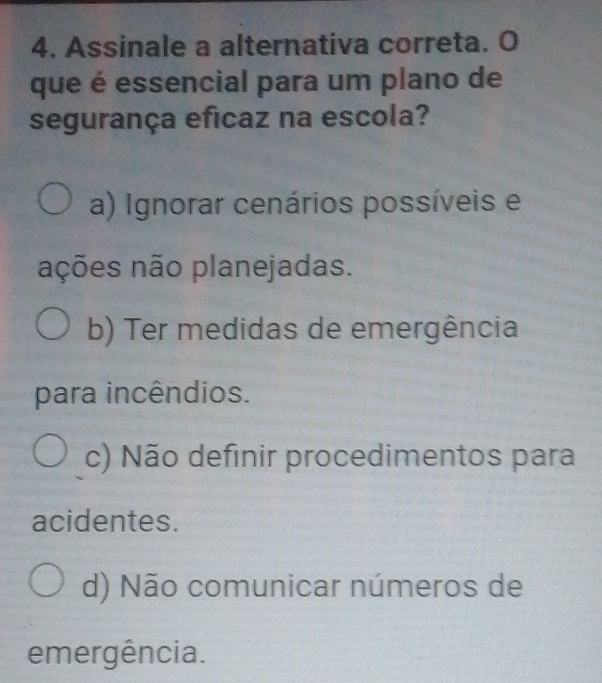 Assinale a alternativa correta. O
que é essencial para um plano de
segurança eficaz na escola?
a) Ignorar cenários possíveis e
ações não planejadas.
b) Ter medidas de emergência
para incêndios.
c) Não definir procedimentos para
acidentes.
d) Não comunicar números de
emergência.