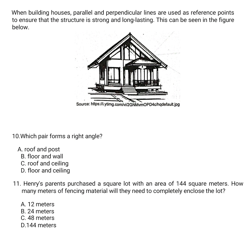 When building houses, parallel and perpendicular lines are used as reference points
to ensure that the structure is strong and long-lasting. This can be seen in the figure
below.
10.Which pair forms a right angle?
A. roof and post
B. floor and wall
C. roof and ceiling
D. floor and ceiling
11. Henry's parents purchased a square lot with an area of 144 square meters. How
many meters of fencing material will they need to completely enclose the lot?
A. 12 meters
B. 24 meters
C. 48 meters
D. 144 meters