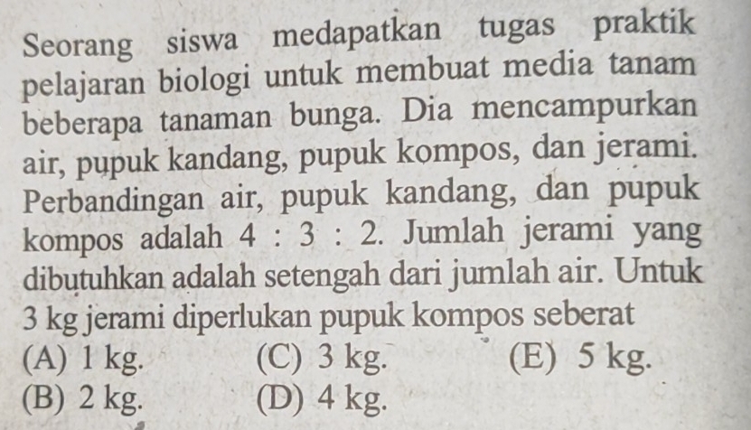 Seorang siswa medapatkan tugas praktik
pelajaran biologi untuk membuat media tanam
beberapa tanaman bunga. Dia mencampurkan
air, pupuk kandang, pupuk kompos, dan jerami.
Perbandingan air, pupuk kandang, dan pupuk
kompos adalah 4:3:2. Jumlah jerami yang
dibutuhkan adalah setengah dari jumlah air. Untuk
3 kg jerami diperlukan pupuk kompos seberat
(A) 1 kg. (C) 3 kg. (E) 5 kg.
(B) 2 kg. (D) 4 kg.