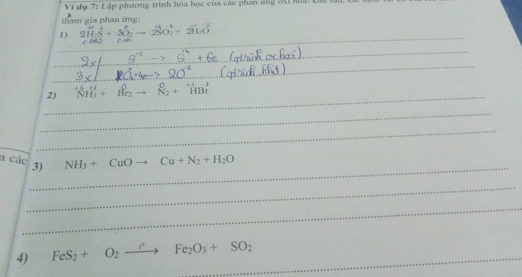 Ví dụ 7: Lập phương trình hóa học của các phản ứng óxỉ hoa- khu 
tham gia phản ứng: 
_ 
1) 2H_2S^(2-)+3O_2to 2SO_2^((+4)+2H_2)O
c thứ 
_ 
_ 
_ 
2) ^+3NH_3^((+j)+_Br_2)^0to beginarrayr 0 N_2+HBrendarray
_ 
_ 
_ 
a các_ 3)
NH_3+CuOto Cu+N_2+H_2O
_ 
_ 
4) FeS_2+O_2xrightarrow t°Fe_2O_3+SO_2 _