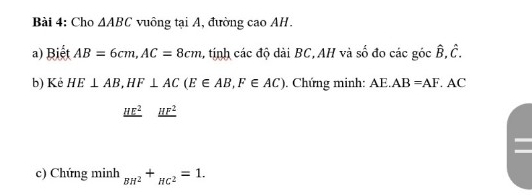 Cho △ ABC vuông tại A, đường cao AH. 
a) Biết AB=6cm, AC=8cm 1, tính các độ dài BC,AH và số đo các góc hat B.hat C. 
b) Kẻ HE⊥ AB, HF⊥ AC(E∈ AB, F∈ AC). Chứng minh: AE. AB=AF. AC
_ HE^2_ HF^2
c) Chứng minh _BH^2+_HC^2=1.