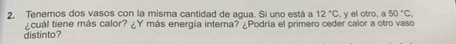 Tenemos dos vasos con la misma cantidad de agua. Si uno está a 12°C , y el otro, a 50°C, 
¿cuál tiene más calor? ¿Y más energía interna? ¿Podría el primero ceder calor a otro vaso 
distinto?