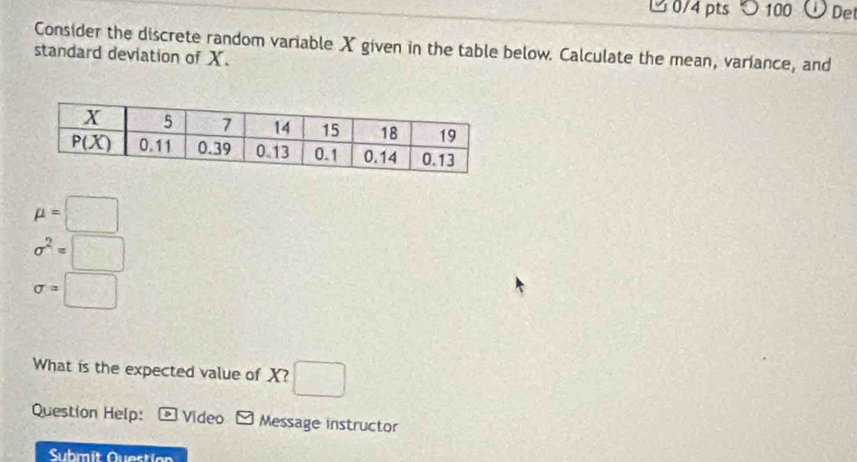 100 De
Consider the discrete random variable X given in the table below. Calculate the mean, variance, and
standard deviation of X.
mu =□
sigma^2=□
sigma =□
What is the expected value of X? □
Question Help: Video Message instructor
Submít Question