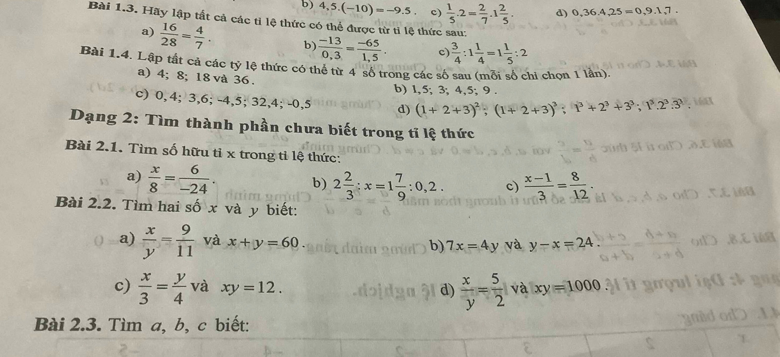 b) 4,5.(-10)=-9.5. c)  1/5 .2= 2/7 .1 2/5 . d) 0,36.4,25=0,9.1,7.
Bài 1.3. Hãy lập tất cả các tỉ lệ thức có thể được từ tỉ lệ thức sau:
a)  16/28 = 4/7 .
b)  (-13)/0,3 = (-65)/1,5 . c)  3/4 :1 1/4 =1 1/5 :2
Bài 1.4. Lập tất cả các tỷ lệ thức có thể từ 4 số trong các số sau (mỗi số chi chọn 1 lần).
a) 4; 8; 18 và 36 .
b) 1,5; 3; 4,5; 9 .
c) 0, 4; 3,6; -4,5; 32,4; -0,5
d) (1+2+3)^2;(1+2+3)^3;1^3+2^3+3^3;1^3.2^3.3^3.
Dạng 2: Tìm thành phần chưa biết trong tỉ lệ thức
Bài 2.1. Tìm số hữu tỉ x trong tỉ lệ thức:
a)  x/8 = 6/-24 .
b) 2 2/3 :x=1 7/9 :0,2.  (x-1)/3 = 8/12 .
c)
Bài 2.2. Tìm hai số x và y biết:
a)  x/y = 9/11  và x+y=60 b) 7x=4y và y-x=24
c)  x/3 = y/4  và xy=12. d)  x/y = 5/2  và xy=1000
Bài 2.3. Tìm a, b, c biết: