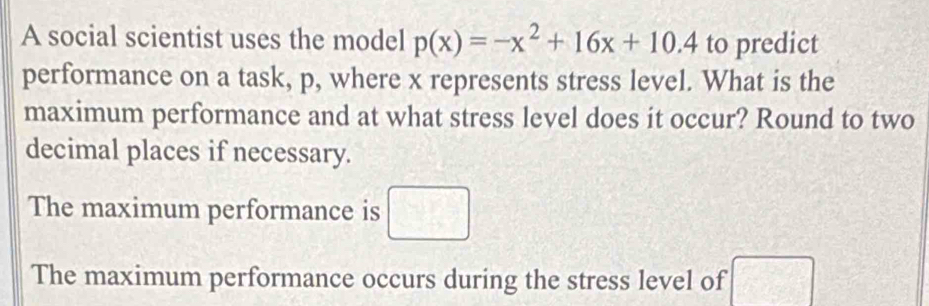 A social scientist uses the model p(x)=-x^2+16x+10.4 to predict 
performance on a task, p, where x represents stress level. What is the 
maximum performance and at what stress level does it occur? Round to two 
decimal places if necessary. 
The maximum performance is □ 
The maximum performance occurs during the stress level of  □ /□  