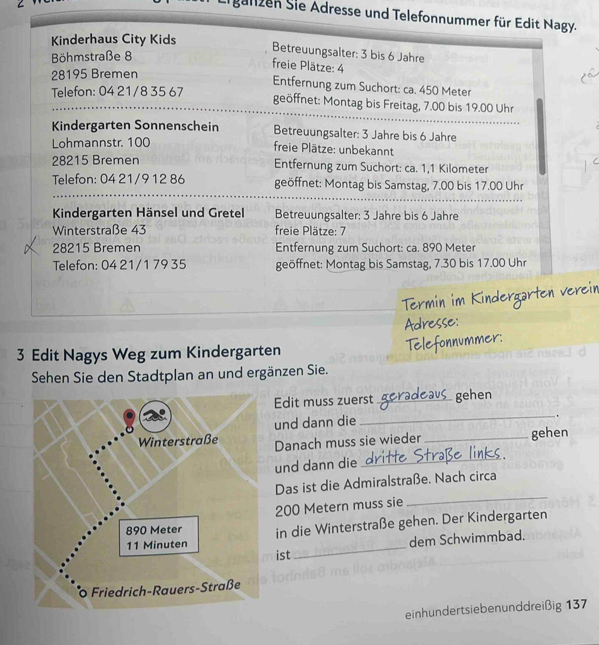 galizen Sie Adresse und Telefonnummer für Edit Nagy. 
Kinderhaus City Kids 
Böhmstraße 8
Betreuungsalter: 3 bis 6 Jahre 
freie Plätze: 4
28195 Bremen 
Entfernung zum Suchort: ca. 450 Meter
Telefon: 04 21/8 35 67
geöffnet: Montag bis Freitag, 7.00 bis 1 9.0 Uhr 
Kindergarten Sonnenschein Betreuungsalter: 3 Jahre bis 6 Jahre 
Lohmannstr. 100
freie Plätze: unbekannt
28215 Bremen Entfernung zum Suchort: ca. 1,1 Kilometer
Telefon: 04 21/9 12 86 geöffnet: Montag bis Samstag, 7.00 bis 17.00 Uhr 
Kindergarten Hänsel und Gretel Betreuungsalter: 3 Jahre bis 6 Jahre 
Winterstraße 43 freie Plätze: 7
28215 Bremen Entfernung zum Suchort: ca. 890 Meter
Telefon: 04 21/1 79 35 geöffnet: Montag bis Samstag, 7.30 bis 17.00 Uhr 

ner 
3 Edit Nagys Weg zum Kindergarten 
Sehen Sie den Stadtplan an und ergänzen Sie. 
Edit muss zuerst _gehen 
und dann die 
_. 
Danach muss sie wieder _gehen 
und dann die_ 
_ 
Das ist die Admiralstraße. Nach circa
200 Metern muss sie 
_ 
in die Winterstraße gehen. Der Kindergarten 
dem Schwimmbad. 
ist 
einhundertsiebenunddreißig 137