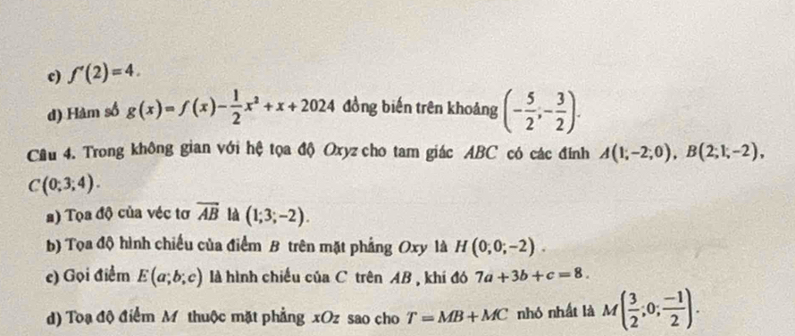 f'(2)=4. 
d) Hàm số g(x)=f(x)- 1/2 x^2+x+2024 đồng biến trên khoảng (- 5/2 ,- 3/2 ). 
Câu 4. Trong không gian với hệ tọa độ Oxyz cho tam giác ABC có các đính A(1;-2;0), B(2;1;-2),
C(0;3;4). 
s) Tọa độ của véc tơ vector AB là (1;3;-2). 
b) Tọa độ hình chiếu của điểm B trên mặt phẳng Oxy là H(0;0;-2). 
e) Gọi điểm E(a;b;c) là hình chiều của C trên AB , khí đó 7a+3b+c=8. 
d) Toạ độ điểm M thuộc mặt phẳng xOz sao cho T=MB+MC nhó nhất là M( 3/2 ;0; (-1)/2 ).