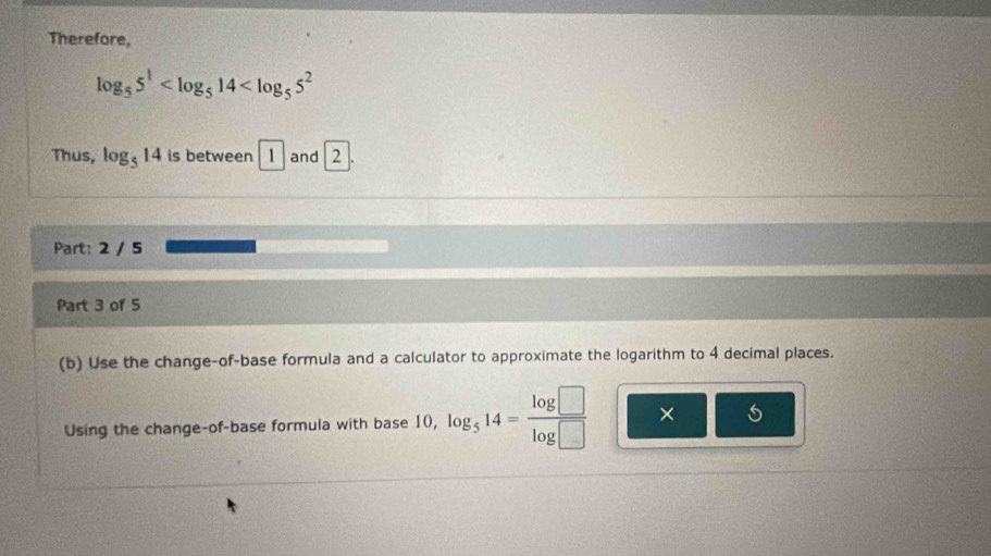 Therefore,
log _55^1
Thus, log _514 is between 1 and 2
Part: 2 / 5 
Part 3 of 5 
(b) Use the change-of-base formula and a calculator to approximate the logarithm to 4 decimal places. 
Using the change-of-base formula with base 10, log _514= log □ /log □   ×