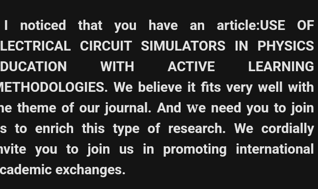 noticed that you have an article:USE OF 
LECTRICAL CIRCUIT SIMULATORS IN PHYSICS 
DUCATION WITH ACTIVE LEARNING 
METHODOLOGIES. We believe it fits very well with 
he theme of our journal. And we need you to join 
s to enrich this type of research. We cordially 
nvite you to join us in promoting international 
cademic exchanges.