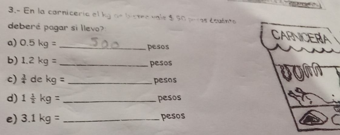 3.- En la carnicería el kg de bistea vals $ 60 pesos ecuánto 
deberé pagar si llevo? 
a) 0.5kg= _ 
pesos 
b) 1.2kg= _ 
pesos 
c)  3/4  de kg= _ 
pesos 
d) 1 1/2 kg= _pesos 
e) 3.1kg= _ pesos