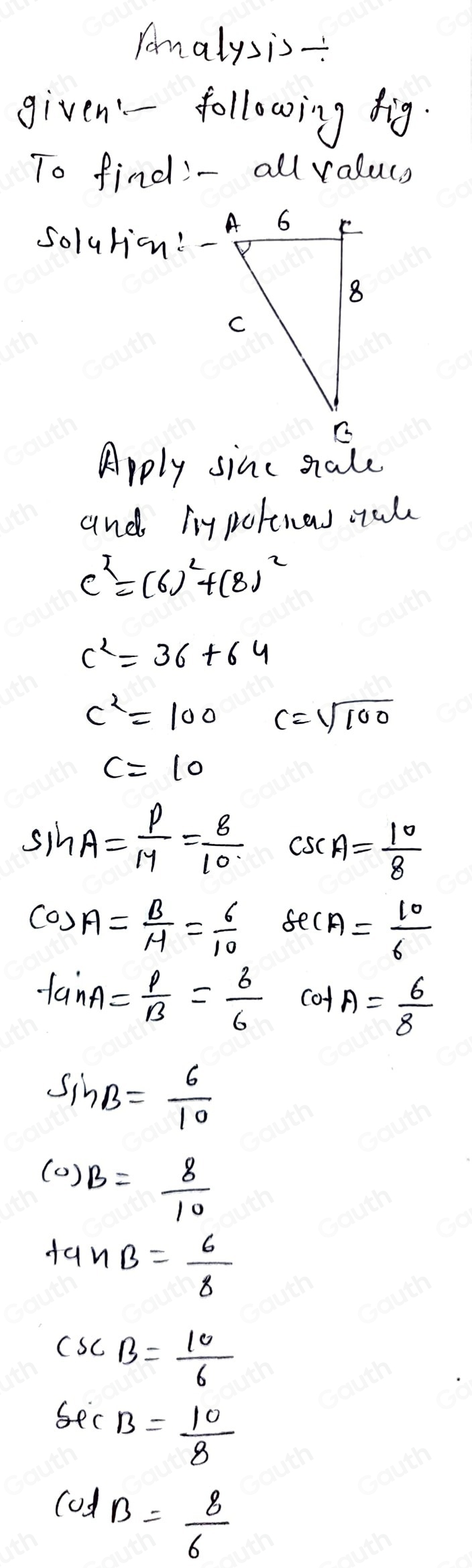 Tanalysis- 
given'- following fig. 
To find- all valucs 
solution: - 
Apply sinc sale 
and liypotenas muk
c^2=(6)^2+(8)^2
c^2=36+64
c^2=100 c=sqrt(100)
c=10
sin A= P/M = 8/10  csc A= 10/8 
cos A= B/M = 6/10  sec A= 10/6 
tan A= p/B = 6/6  cof A= 6/8 
sin B= 6/10 
(0)B= 8/10 
tan B= 6/8 
csc B= 10/6 
sec B= 10/8 
cot B= 8/6 