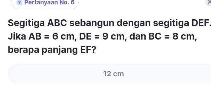 ? Pertanyaan No. 6 
Segitiga ABC sebangun dengan segitiga DEF. 
Jika AB=6cm, DE=9cm , dan BC=8cm, 
berapa panjang EF?
12 cm