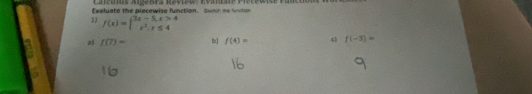 Evaluate the piecewise function. Sketch the function
1) f(x)=beginarrayl 3x-5,x>4 x^2,x≤ 4endarray.
a) f(7)= b) f(4)= c f(-3)=