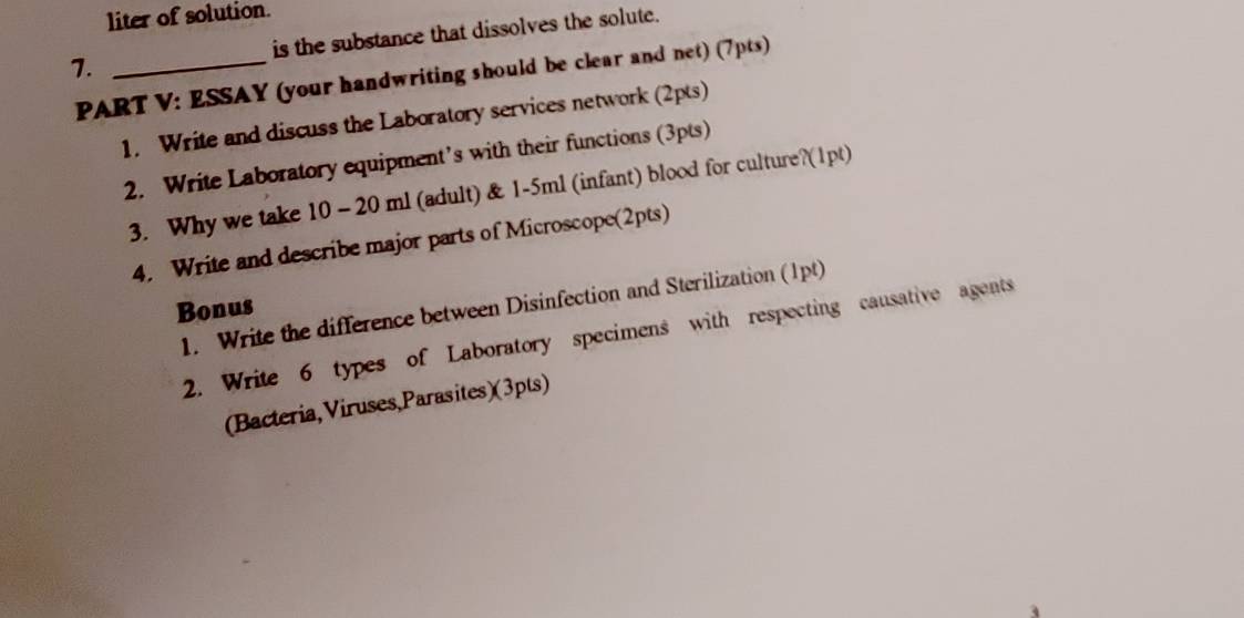 liter of solution. 
7. _is the substance that dissolves the solute. 
PART V: ESSAY (your handwriting should be clear and net) (7pts) 
1. Write and discuss the Laboratory services network (2pts) 
2. Write Laboratory equipment’s with their functions (3pts) 
3. Why we take 10 - 20 ml (adult) & 1-5ml (infant) blood for culture?(1pt) 
4. Write and describe major parts of Microscope(2pts) 
1. Write the difference between Disinfection and Sterilization (1pt) 
Bonus 
2. Write 6 types of Laboratory specimens with respecting causative agents 
(Bacteria, Viruses,Parasites)(3pts)