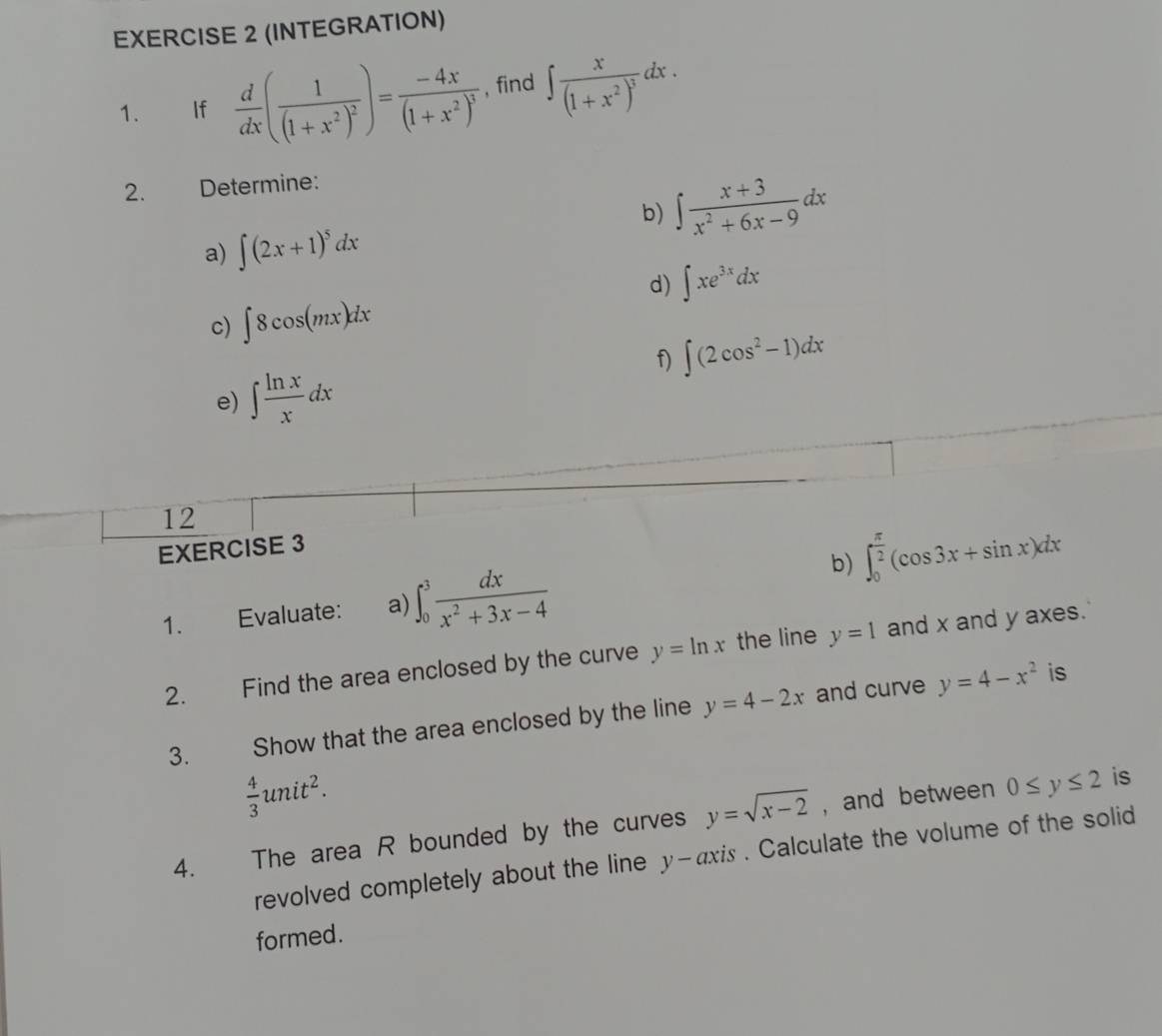 (INTEGRATION) 
1. If  d/dx (frac 1(1+x^2)^2)=frac -4x(1+x^2)^3 , find ∈t frac x(1+x^2)^3dx. 
2. Determine: 
b) ∈t  (x+3)/x^2+6x-9 dx
a) ∈t (2x+1)^5dx
d) ∈t xe^(3x)dx
c) ∈t 8cos (mx)dx
f) ∈t (2cos^2-1)dx
e) ∈t  ln x/x dx
12 
EXERCISE 3 
b) ∈t _0^((frac π)2)(cos 3x+sin x)dx
1. Evaluate: a) ∈t _0^(3frac dx)x^2+3x-4
2. Find the area enclosed by the curve y=ln x the line y=1 and x and y axes. 
3. Show that the area enclosed by the line y=4-2x and curve y=4-x^2
is
 4/3 unit^2. 
4. The area R bounded by the curves y=sqrt(x-2) , and between 0≤ y≤ 2 is 
revolved completely about the line y-axis . Calculate the volume of the solid 
formed.