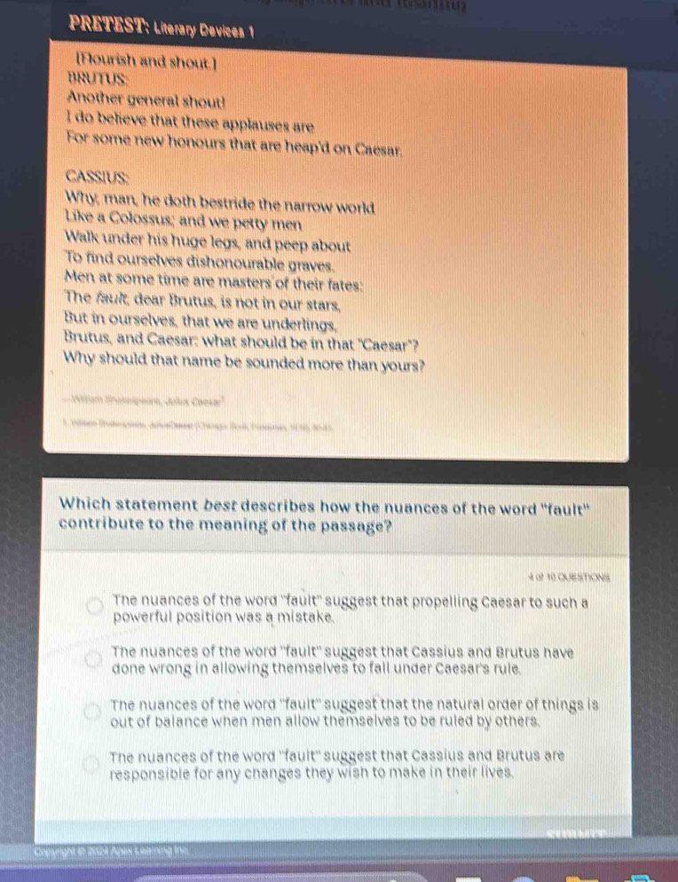 PRETEST: Literary Devices 1
[Flourish and shout.]
BRUTUS:
Another general shout!
I do believe that these applauses are
For some new honours that are heap'd on Caesar.
CASSIUS:
Why; man, he doth bestride the narrow world
Like a Colossus; and we petty men
Walk under his huge legs, and peep about
To find ourselves dishonourable graves.
Men at some time are masters of their fates:
The fault; dear Brutus, is not in our stars,
But in ourselves, that we are underlings,
Brutus, and Caesar: what should be in that "Caesar"?
Why should that name be sounded more than yours?
10siam Snakeipeore, Jules Caesa'
1. Wnen Stunpon, Jnue Cene (Chg Book Tinemes, 1196, 9525
Which statement best describes how the nuances of the word "fault'
contribute to the meaning of the passage?
4 of 10 QUESTIONS
The nuances of the word ''fault'' suggest that propelling Caesar to such a
powerful position was a mistake.
The nuances of the word ''fault'' suggest that Cassius and Brutus have
done wrong in allowing themselves to fall under Caesar's rule.
The nuances of the word ''fault'' suggest that the natural order of things is
out of balance when men allow themselves to be ruled by others.
The nuances of the word ''fault'' suggest that Cassius and Brutus are
responsible for any changes they wish to make in their lives.
Copyright in 2024 Apax Laining tne.