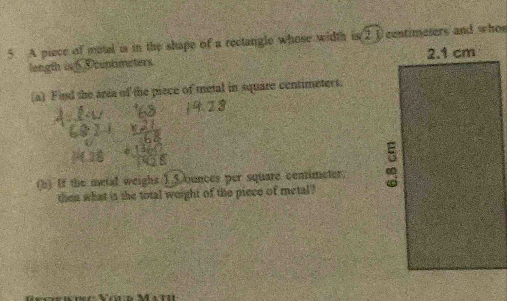 A piece of motal is in the shape of a rectangle whose width is (2.1 contimeters and whos 
length is D contimeters. 
(a) Find the area of the piece of metal in square centimeters. 
(h) If the metal weighs 1.5ounces per square centimeter. 
then what is the total weight of the piece of metal?