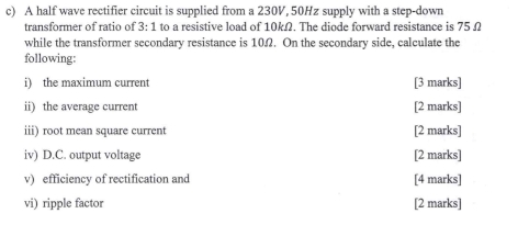 A half wave rectifier circuit is supplied from a 230V, 50Hz supply with a step-down 
transformer of ratio of 3:1 to a resistive load of 10kΩ. The diode forward resistance is 75 Ω
while the transformer secondary resistance is 10Ω. On the secondary side, calculate the 
following: 
i) the maximum current [3 marks] 
ii) the average current [2 marks] 
iii) root mean square current [2 marks] 
iv) D.C. output voltage [2 marks] 
v) efficiency of rectification and [4 marks] 
vi) ripple factor [2 marks]