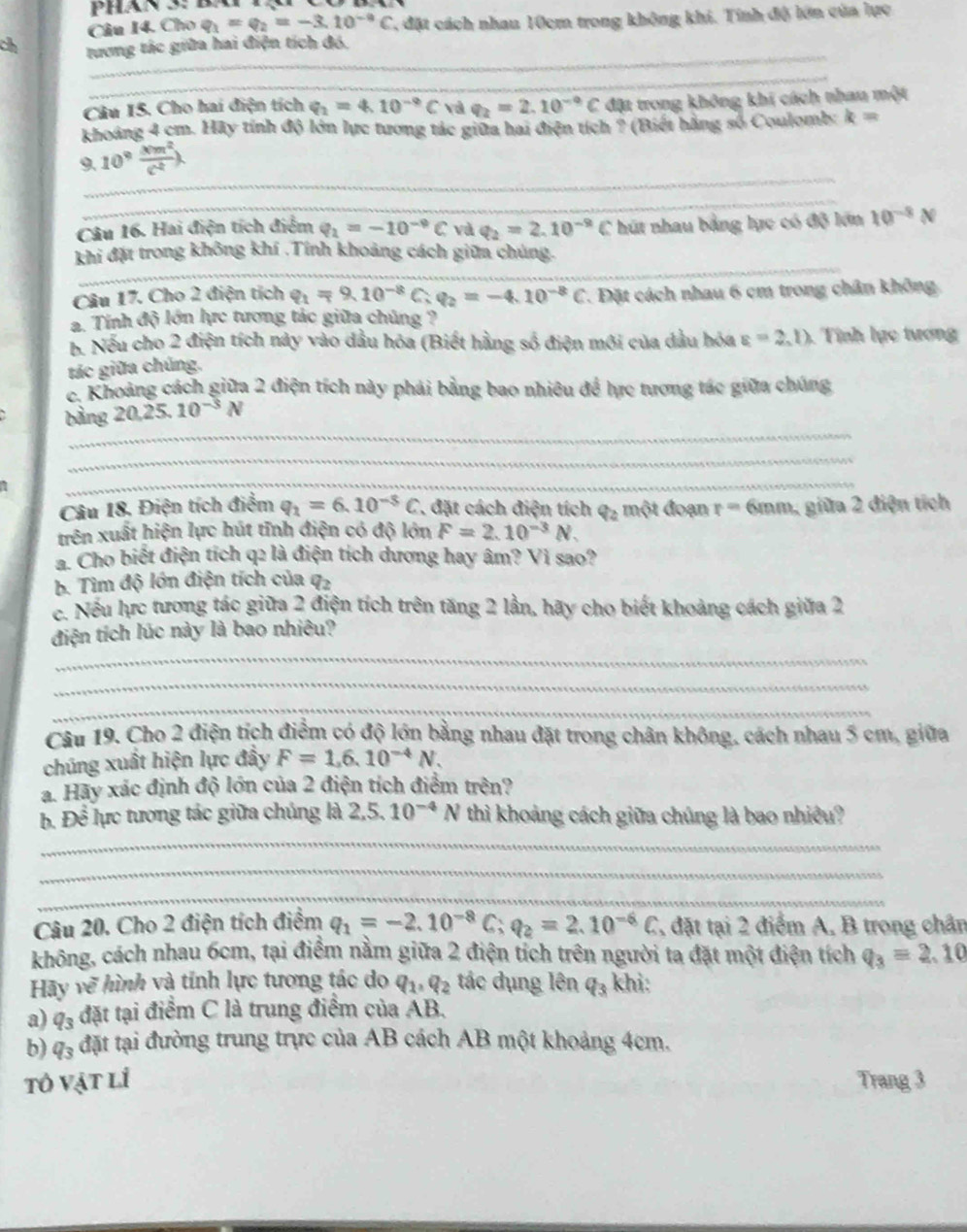 Cho q_1=q_2=-3.10^(-9)C , đặt cách nhau 10cm trong không khi. Tính độ lớn của lực
_
ch tương tác giữa hai điện tích đó,
_
Câu 15. Cho hai điện tích q_2=4.10^(-9)C và q_2=2.10^(-9)C đặt trong không khi cách nhau một
khoảng 4 cm. Hãy tính độ lớn lực tương tác giữa hai điện tích ? (Biếi hãng số Coulomb: k=
_
9. 10° xm^2/c^2 lambda
_
Câu 16. Hai điện tích điểm q_2=-10^(-9)C và q_2=2.10^(-9)C hút nhau bằng lực có độ lớn 10^(-8)N
_
khi đặt trong không khí .Tính khoảng cách giữa chúng.
Câu 17. Cho 2 điện tích q_1=9.10^(-8)C;q_2=-4.10^(-8)C. Đặt cách nhau 6 cm trong chân không
a. Tính độ lớn hực tương tác giữa chúng ?
b. Nếu cho 2 điện tích này vào dầu hóa (Biết hằng số điện mới của dầu hóa varepsilon =2,l) Tính lực tương
tác giữa chúng.
c. Khoảng cách giữa 2 điện tích này phải bằng bao nhiêu để hực tương tác giữa chúng
_
bằng 20.25.10^(-3)N
_
_
Câu 18. Điện tích điểm q_1=6.10^(-5)C * đặt cách điện tích q_2 một đoạn r= 6mm, giữa 2 điện tích
trên xuất hiện lực hút tĩnh điện có độ lớn F=2.10^(-3)N.
a. Cho biết điện tích q2 là điện tích dương hay âm? Vì sao?
b. Tìm độ lớn điện tích của q_2
c. Nếu lực tương tác giữa 2 điện tích trên tăng 2 lần, hãy cho biết khoảng cách giữa 2
_
điện tích lúc này là bao nhiêu?
_
_
Câu 19. Cho 2 điện tích điểm có độ lớn bằng nhau đặt trong chân không, cách nhau 5 cm, giữa
chúng xuất hiện lực đầy F=1,6.10^(-4)N.
a. Hãy xác định độ lớn của 2 điện tích điểm trên?
_
b. Để lực tương tác giữa chúng là 2,5. 10^(-4)N thì khoảng cách giữa chúng là bao nhiều?
_
_
_
_
Câu 20. Cho 2 điện tích điểm q_1=-2.10^(-8)C;q_2=2.10^(-6)C , đặt tại 2 điểm A, B trong chân
không, cách nhau 6cm, tại điểm nằm giữa 2 điện tích trên người ta đặt một điện tích q_3=2.10
Hãy vẽ hình và tính lực tương tác do q_1,q_2 tác dụng lên q_3 khi:
a) q_3 đặt tại điểm C là trung điểm của AB.
b) q_3 đặt tại đường trung trực của AB cách AB một khoảng 4cm.
tô vật lỉ Trang 3