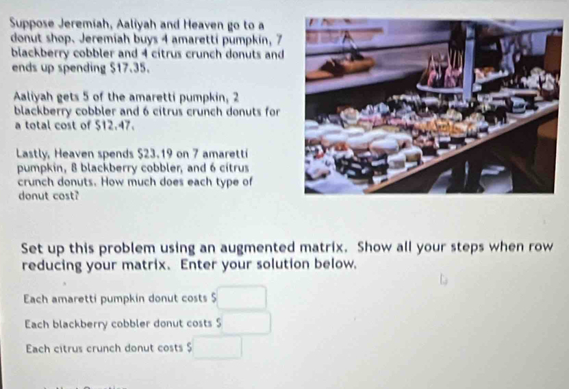 Suppose Jeremiah, Aaliyah and Heaven go to a 
donut shop. Jeremiah buys 4 amaretti pumpkin, 7
blackberry cobbler and 4 citrus crunch donuts and 
ends up spending $17.35. 
Aaliyah gets 5 of the amaretti pumpkin, 2
blackberry cobbler and 6 citrus crunch donuts for 
a total cost of 512.47. 
Lastly, Heaven spends $23.19 on 7 amarettí 
pumpkin, 8 blackberry cobbler, and 6 citrus 
crunch donuts. How much does each type of 
donut cost? 
Set up this problem using an augmented matrix. Show all your steps when row 
reducing your matrix. Enter your solution below. 
Each amaretti pumpkin donut costs $□
Each blackberry cobbler donut costs 5 □
Each citrus crunch donut costs $□