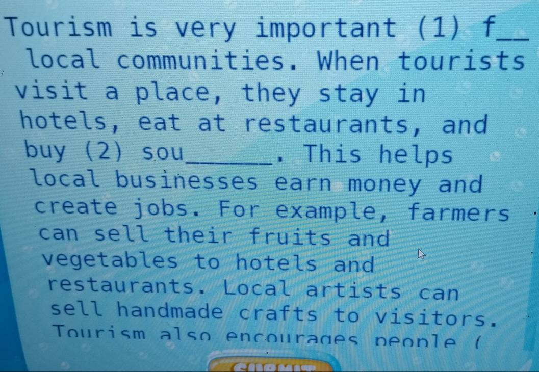 Tourism is very important (1) f_
local communities. When tourists
visit a place, they stay in
hotels, eat at restaurants, and
buy 2 sou _. This helps
local businesses earn money and
create jobs. For example, farmers
can sell their fruits and
vegetables to hotels and
restaurants. Local artists can
sell handmade crafts to visitors.
Tourism also encourages people (