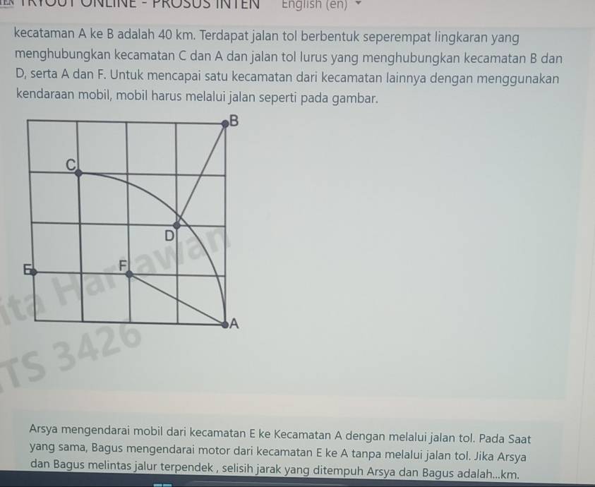 English (en) 
kecataman A ke B adalah 40 km. Terdapat jalan tol berbentuk seperempat lingkaran yang 
menghubungkan kecamatan C dan A dan jalan tol lurus yang menghubungkan kecamatan B dan
D, serta A dan F. Untuk mencapai satu kecamatan dari kecamatan lainnya dengan menggunakan 
kendaraan mobil, mobil harus melalui jalan seperti pada gambar. 
Arsya mengendarai mobil dari kecamatan E ke Kecamatan A dengan melalui jalan tol. Pada Saat 
yang sama, Bagus mengendarai motor dari kecamatan E ke A tanpa melalui jalan tol. Jika Arsya 
dan Bagus melintas jalur terpendek , selisih jarak yang ditempuh Arsya dan Bagus adalah... km.