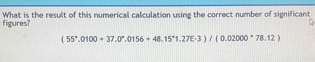 What is the result of this numerical calculation using the correct number of significant 
figures?
(55^*.0100+37.0^*.0156+48.15^*1.27E-3)/(0.02000^*78.12)