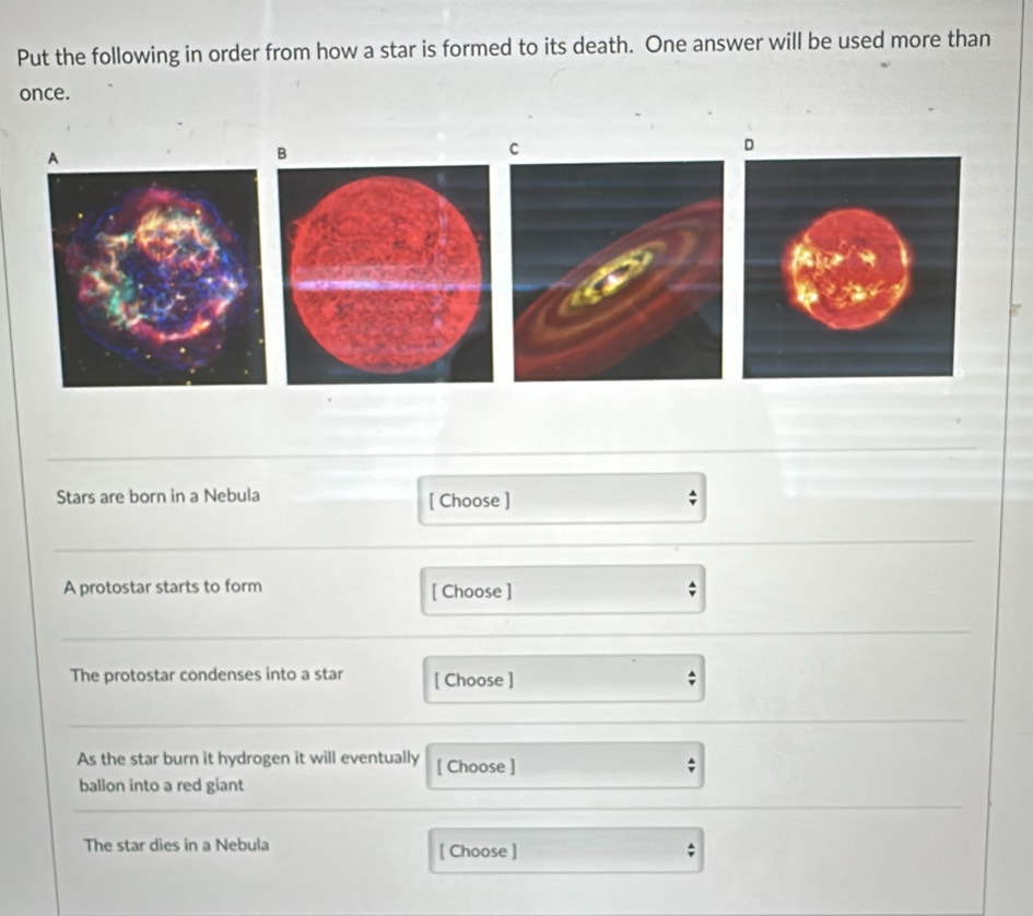 Put the following in order from how a star is formed to its death. One answer will be used more than 
once. 
D 
B 
Stars are born in a Nebula [ Choose ] 
A protostar starts to form [ Choose ] ; 
The protostar condenses into a star [ Choose ] 
As the star burn it hydrogen it will eventually [ Choose ] 
ballon into a red giant 
The star dies in a Nebula [ Choose ] ;