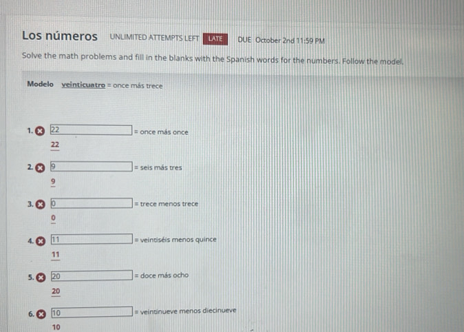 Los números UNLIMITED ATTEMPTS LEFT LATE DUE October 2nd 11:59 PM 
Solve the math problems and fill in the blanks with the Spanish words for the numbers. Follow the model, 
Modelo veinticuatro = once más trece 
1. 22 □ = once más once
22
2. 9 □ □ seis más tres
9
3. 0 □ trece menos trece
0
4. x 11 □ : intis is menos quince
11
5. x 20 overline □  □ : doce más ocho
20
6. x 10 (11 veintinueve menos diecinueve
10