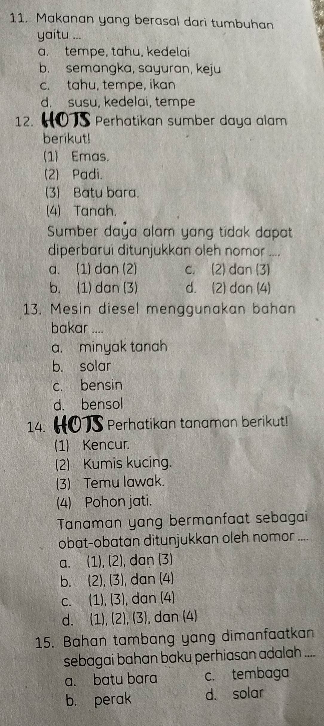 Makanan yang berasal dari tumbuhan
I ...
a. tempe, tahu, kedelai
b. semangka, sayuran, keju
c. tahu, tempe, ikan
d. susu, kedelai, tempe
12. 0S Perhatikan sumber daya alam
berikut!
(1) Emas.
(2) Padi.
(3) Batu bara.
(4) Tanah.
Sumber daya alam yang tidak dapat
diperbarui ditunjukkan oleh nomor ....
a. (1) dan (2) c. (2) dan (3)
b. (1) dan (3) d. (2) dan (4)
13. Mesin diesel menggunakan bahan
bakar ....
a. minyak tanah
b. solar
c. bensin
d. bensol
14. Perhatikan tanaman berikut!
(1) Kencur.
(2) Kumis kucing.
(3) Temu lawak.
(4) Pohon jati.
Tanaman yang bermanfaat sebagai
obat-obatan ditunjukkan oleh nomor ....
a. (1), (2), dan (3)
b. (2), (3), dan (4)
c. (1), (3), dan (4)
d. (1), (2), (3), ), dan (4)
15. Bahan tambang yang dimanfaatkan
sebagai bahan baku perhiasan adalah ....
a. batu bara c. tembaga
b. perak d. solar