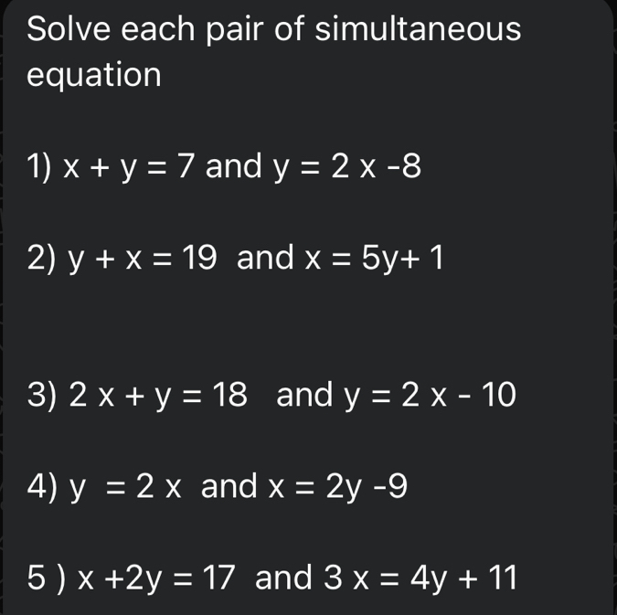 Solve each pair of simultaneous 
equation 
1) x+y=7 and y=2x-8
2) y+x=19 and x=5y+1
3) 2x+y=18 and y=2x-10
4) y=2x and x=2y-9
5 ) x+2y=17 and 3x=4y+11