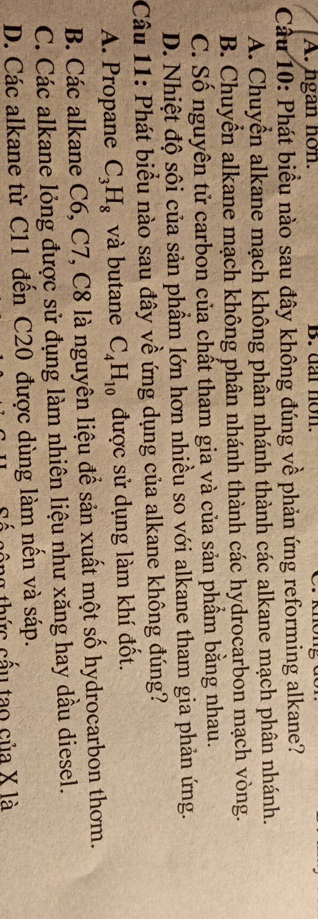 A. ngan hon. B. dar non.
Câu 10: Phát biểu nào sau đây không đúng về phản ứng reforming alkane?
A. Chuyền alkane mạch không phân nhánh thành các alkane mạch phân nhánh.
B. Chuyển alkane mạch không phân nhánh thành các hydrocarbon mạch vòng.
C. Số nguyên tử carbon của chất tham gia và của sản phẩm bằng nhau.
D. Nhiệt độ sôi của sản phẩm lớn hơn nhiều so với alkane tham gia phản ứng.
Câu 11: Phát biểu nào sau đây về ứng dụng của alkane không đúng?
A. Propane C_3H_8 và butane C_4H_10 được sử dụng làm khí đốt.
B. Các alkane C6, C7, C8 là nguyên liệu để sản xuất một số hydrocarbon thơm.
C. Các alkane lỏng được sử đụng làm nhiên liệu như xăng hay dầu diesel.
D. Các alkane từ C11 đến C20 được dùng làm nến và sáp.
ag thức cấu tao của X là