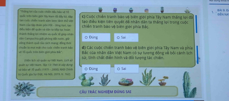 'Thắng lọi của cuộc chiên đầu bảo vệ Tổ 1. Bải 9. Đ. đến Na 
quốc trên biên giới Tây Nam đã đẩy lùi, đập c) Cuộc chiến tranh bảo vệ biên giới phía Tây Nam thắng lợi đã 
tan cuộc chiến tranh xâm lược lãnh thổ Việt tạo điều kiện tiên quyết để nhân dân ta thắng lợi trong cuộc 
Nam của tập đoàn pôn Pốt - Iêng Xari, tạo chiến tranh bảo vệ biên giới phía Bắc. 
điều kiện để quân và dân ta tiếp tục hoàn 
thành thắng lợi nhiệm vụ quốc tễ giúp nhân 
dân Campuchia giải phóng đất nước. giữ Đúng Sai 
vững thành quả của cách mạng: đồng thời 
chuẩn bị mọi mặt cho cuộc chiễn tranh bảo d) Các cuộc chiến tranh bảo vệ biên giới phía Tây Nam và phía 
vệ Tổ quốc trên biên giới phía Bắc'''. Bắc của nhân dân Việt Nam có sự tương đồng về bối cảnh lịch 
(Viện lịch sử quân sự Việt Nam, Lịch sử sử, tính chất điển hình và đối tượng tác chiến. 
quân sự Việt Nam, Tập 13: Thời kỉ xây dựng 
và bảo vệ Tổ quốc (1975 - 2000), NXB Chính Đúng O Sai 
trị Quốc gia Sự thật, Hà Nội, 2019, tr. 162) 
CÂU TRÁC NGHIỆM ĐÚNG SAI