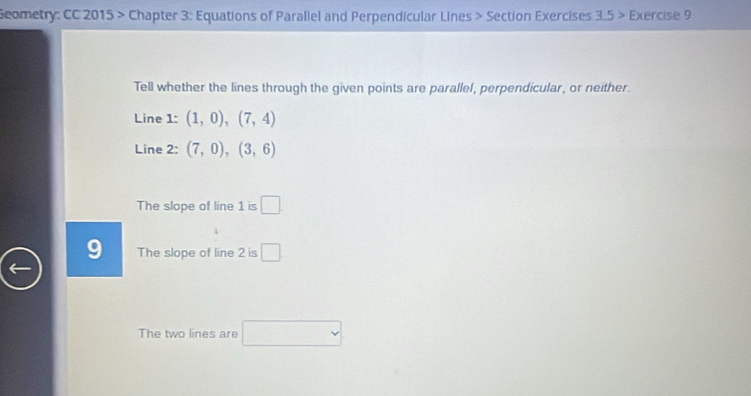 Geometry: CC 2015 > Chapter 3: Equations of Parallel and Perpendicular Lines > Section Exercises 3.5 > Exercise 9 
Tell whether the lines through the given points are parallel, perpendicular, or neither. 
Line 1: (1,0),(7,4)
Line 2: (7,0), (3,6)
The slope of line 1 is □. 
The slope of line 2 is □ 
The two lines are □