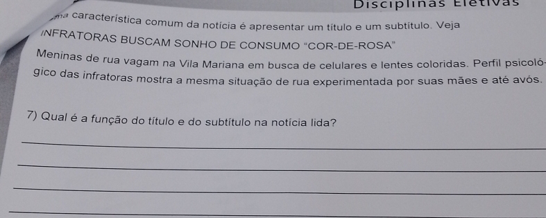 Discíplinas Elétivas 
ma característica comum da notícia é apresentar um título e um subtítulo. Veja 
/NFRATORAS BUSCAM SONHO DE CONSUMO “COR-DE-ROSA” 
Meninas de rua vagam na Vila Mariana em busca de celulares e lentes coloridas. Perfil psicoló 
gico das infratoras mostra a mesma situação de rua experimentada por suas mães e até avós. 
7) Qual é a função do título e do subtítulo na notícia lida? 
_ 
_ 
_ 
_