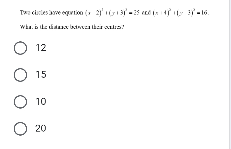 Two circles have equation (x-2)^2+(y+3)^2=25 and (x+4)^2+(y-3)^2=16. 
What is the distance between their centres?
12
15
10
20