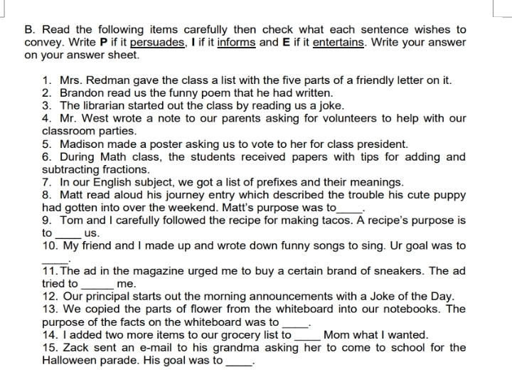 Read the following items carefully then check what each sentence wishes to 
convey. Write P if it persuades, I if it informs and E if it entertains. Write your answer 
on your answer sheet. 
1. Mrs. Redman gave the class a list with the five parts of a friendly letter on it. 
2. Brandon read us the funny poem that he had written. 
3. The librarian started out the class by reading us a joke. 
4. Mr. West wrote a note to our parents asking for volunteers to help with our 
classroom parties. 
5. Madison made a poster asking us to vote to her for class president. 
6. During Math class, the students received papers with tips for adding and 
subtracting fractions. 
7. In our English subject, we got a list of prefixes and their meanings. 
8. Matt read aloud his journey entry which described the trouble his cute puppy 
had gotten into over the weekend. Matt's purpose was to_ . 
9. Tom and I carefully followed the recipe for making tacos. A recipe's purpose is 
to_ us. 
10. My friend and I made up and wrote down funny songs to sing. Ur goal was to 
_. 
11.The ad in the magazine urged me to buy a certain brand of sneakers. The ad 
tried to _me. 
12. Our principal starts out the morning announcements with a Joke of the Day. 
13. We copied the parts of flower from the whiteboard into our notebooks. The 
purpose of the facts on the whiteboard was to _ . 
14. I added two more items to our grocery list to _Mom what I wanted. 
15. Zack sent an e-mail to his grandma asking her to come to school for the 
Halloween parade. His goal was to .