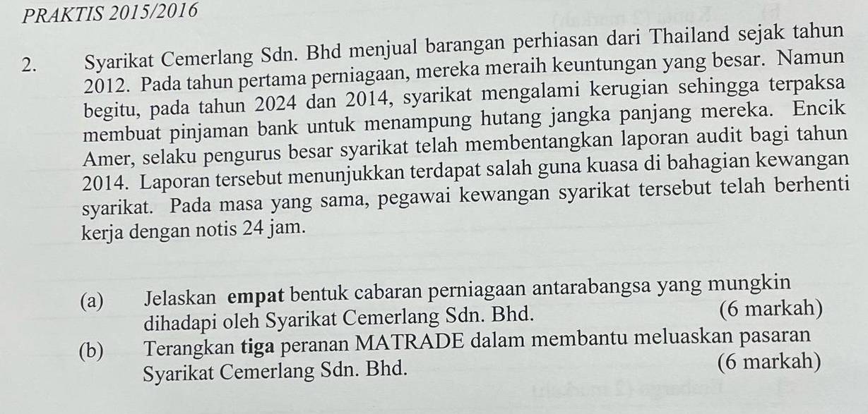 PRAKTIS 2015/2016 
2. Syarikat Cemerlang Sdn. Bhd menjual barangan perhiasan dari Thailand sejak tahun 
2012. Pada tahun pertama perniagaan, mereka meraih keuntungan yang besar. Namun 
begitu, pada tahun 2024 dan 2014, syarikat mengalami kerugian sehingga terpaksa 
membuat pinjaman bank untuk menampung hutang jangka panjang mereka. Encik 
Amer, selaku pengurus besar syarikat telah membentangkan laporan audit bagi tahun 
2014. Laporan tersebut menunjukkan terdapat salah guna kuasa di bahagian kewangan 
syarikat. Pada masa yang sama, pegawai kewangan syarikat tersebut telah berhenti 
kerja dengan notis 24 jam. 
(a) Jelaskan empat bentuk cabaran perniagaan antarabangsa yang mungkin 
dihadapi oleh Syarikat Cemerlang Sdn. Bhd. (6 markah) 
(b) Terangkan tiga peranan MATRADE dalam membantu meluaskan pasaran 
Syarikat Cemerlang Sdn. Bhd. (6 markah)