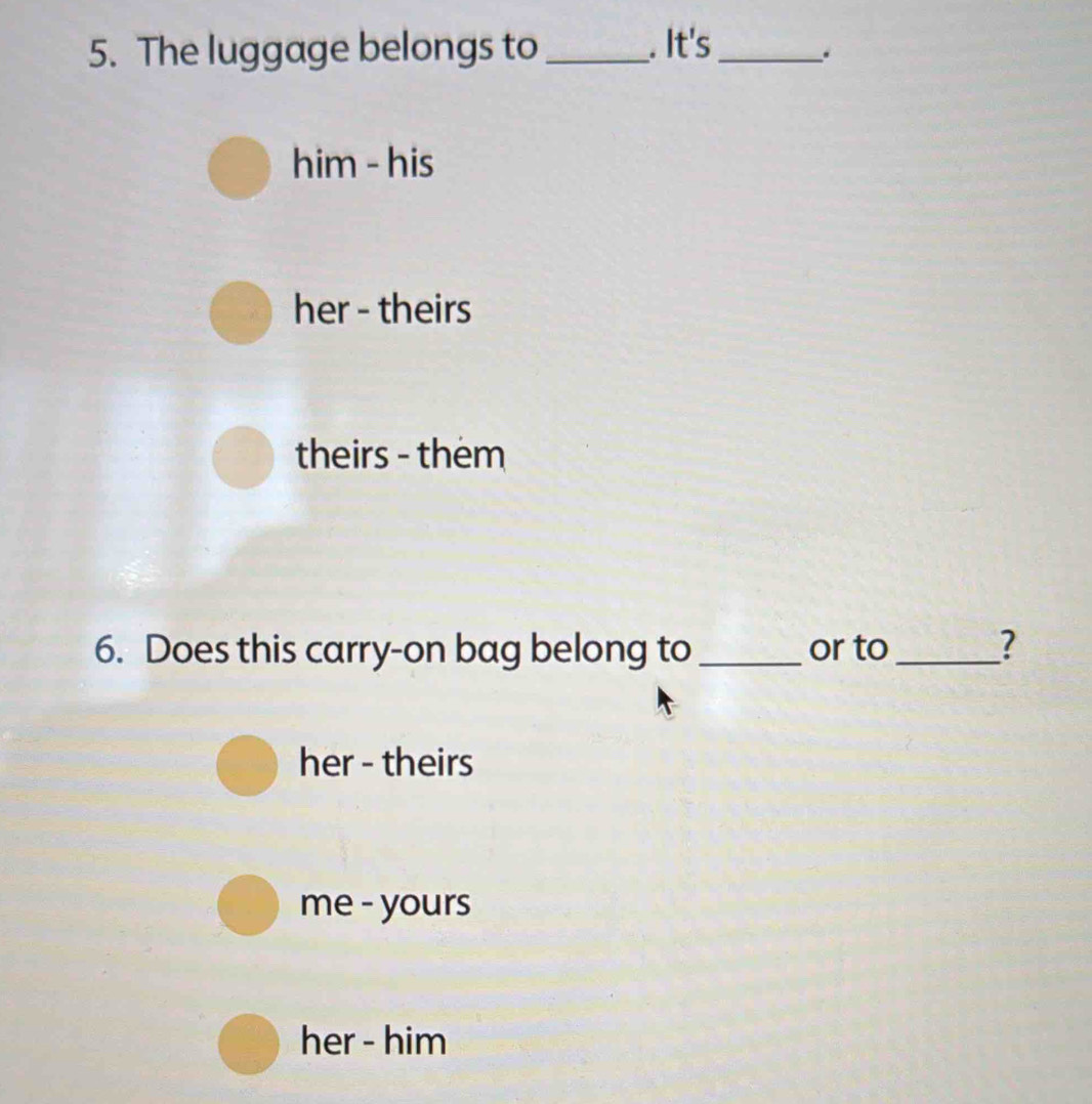 The luggage belongs to _. It's_
.
him - his
her - theirs
theirs - them
6. Does this carry-on bag belong to _or to_ ?
her - theirs
me - yours
her - him