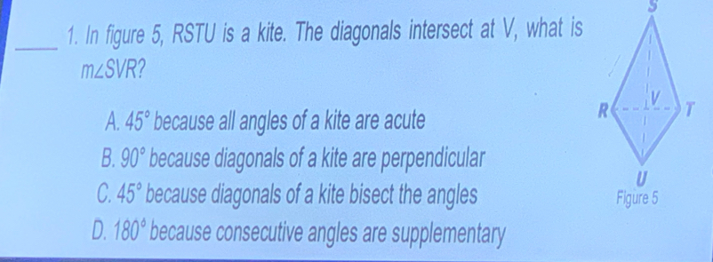 In figure 5, RSTU is a kite. The diagonals intersect at V, what is
m∠ SVR 2
v
A. 45° because all angles of a kite are acute
R T
B. 90° because diagonals of a kite are perpendicular
U
C. 45° because diagonals of a kite bisect the angles Figure 5
D. 180° because consecutive angles are supplementary