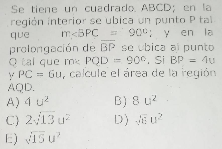 Se tiene un cuadrado. ABCD; en la
región interior se ubica un punto P tal
m∠ BPC=90°
que ； y en la
prolongación de overline BP se ubica al punto
Q tal que m∠ PQD=90°. Si. BP=4u
y PC=6u , calcule el área de la región
AQD.
A) 4u^2 B) 8u^2
C) 2sqrt(13)u^2 D) sqrt(6)u^2
E) sqrt(15)u^2