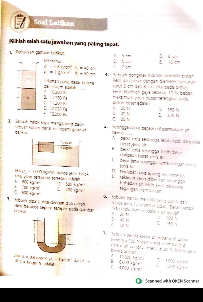 Soal Latihan
Pilihlah salah satu jawaban yang paling tepat.
1. Perhatikan gambar berikut. A. 5 cm D. 8 cm
Diketahui; B. 6 cm E 10 cm
rho =0.8g/cm^3h,=40cm C 7 cm
rho _1=1g/cm^3 h_2=80cm 4. Sebuah dongkrak hidrolik memiliki piston
kecil dan besär dengan diameter berturut-
Tekanan pada dasar bejana turut 2 cm dan 8 cm. Jika pada piston
dari sistem adalah . . . . kecil diberikan gaya sebesar 10 N, beban
A. 10.200 Pa
B. 11.100 Pa maksimum yang dapät terängkät pada
C. 11.200 Pa piston besar adalah_
D. 12.020 Pa A. 20 N D. 160 N
B. 40 N E 320 N
E. 12.200 Pa C. 80 N
2. Sebuah balok kayu mengapung pada 5. Serangga dapät berjalan di permukaan air
sebuah kolam berisi air seperti gambar  karena . . 
berikut. A. berat jenis serangga lebih kecil daripada
¹ bagian berat jenis air
4 bagian B. berat jenis serangga lebih besar
daripada berat jenis air
C berat jenis serangga sama dengan berat
jenis air
D.  terdapat gaya apung Archimedes
Jika P_m=1.000kg/m^3 , massa jenis balok E. tekanan yang diberikan serangga
kayu yang terapung tersebut adalah . . . . terhadap air lebih kecil daripada
A. 800kg/m^3 D. 500kg/m^3 tegängan permukaan
B. 700kg/m^3 E. 400kg/m^3
C. 600kg/m^3
6. Sebuah benda memiliki berat 600 N dan
massa jenis 1.2g/cm^3 di udara. Berat benda
3. Sebuah pipa U diisi dengan dua cairan jika dicelupkan ke dalam air adalah . . . .
berikut.
yang berbeda seperti tampak pada gambar A. 30 N D. 100 N
B. 40 N
C. 50 N E. 150 N
7. Sebuah benda ketika ditimbang di udara
beratnya 120 N dan ketika ditimbang di
dalam air beratnya menjadi 80 N. Massa jenis
benda adalah_
A. 12.000kg/m^3 D.
Jika rho _1=0.8g/cm^+,rho _1=1g/cm^3 _ , dan h_1= B. 8.000kg/m^3 E. 3.000kg/m^3
10 cm, tinggi h, adalah wey
C. 4.000kg/m^3 1.200kg/m^3
Scanned with OKEN Scanner