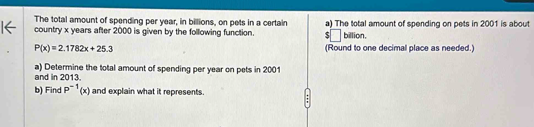 The total amount of spending per year, in billions, on pets in a certain a) The total amount of spending on pets in 2001 is about 
country x years after 2000 is given by the following function. $□ billion.
P(x)=2.1782x+25.3 (Round to one decimal place as needed.) 
a) Determine the total amount of spending per year on pets in 2001
and in 2013. 
b) Find P^(-1)(x) and explain what it represents.