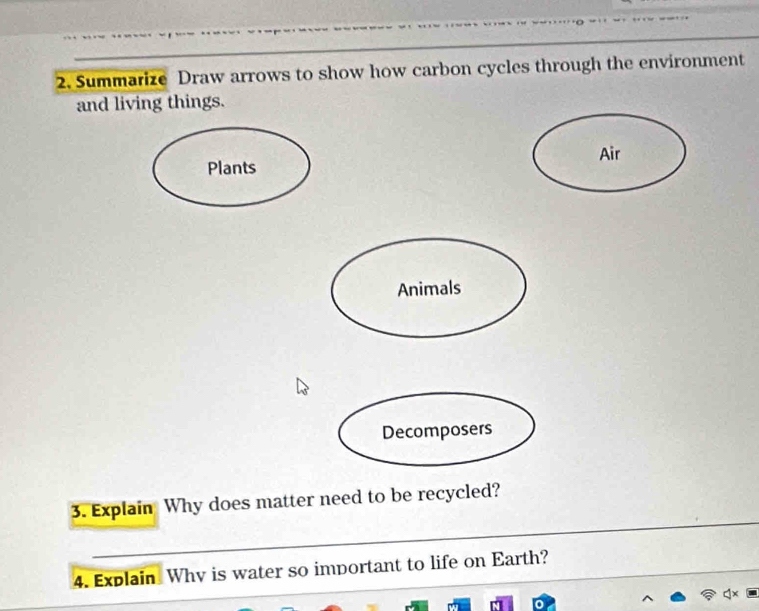 Summarize Draw arrows to show how carbon cycles through the environment 
and living things. 
Air 
Plants 
Animals 
Decomposers 
3. Explain Why does matter need to be recycled? 
4. Explain Why is water so important to life on Earth?