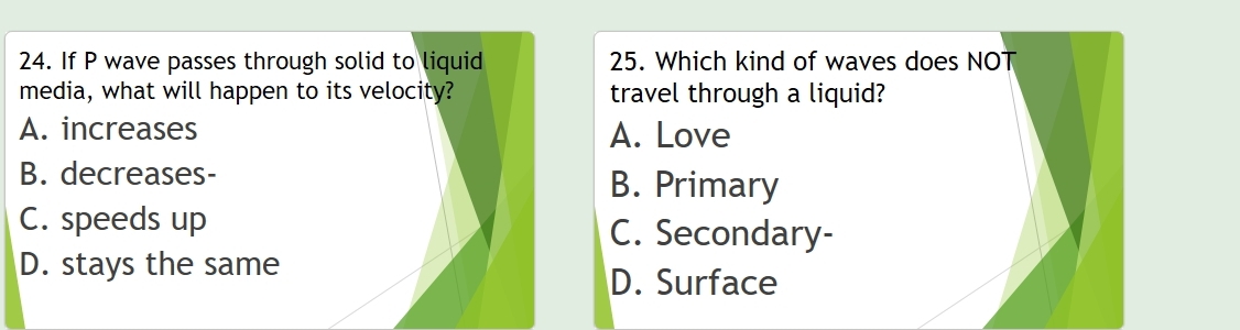 If P wave passes through solid to liquid 25. Which kind of waves does NOT
media, what will happen to its velocity? travel through a liquid?
A. increases A. Love
B. decreases- B. Primary
C. speeds up C. Secondary-
D. stays the same
D. Surface