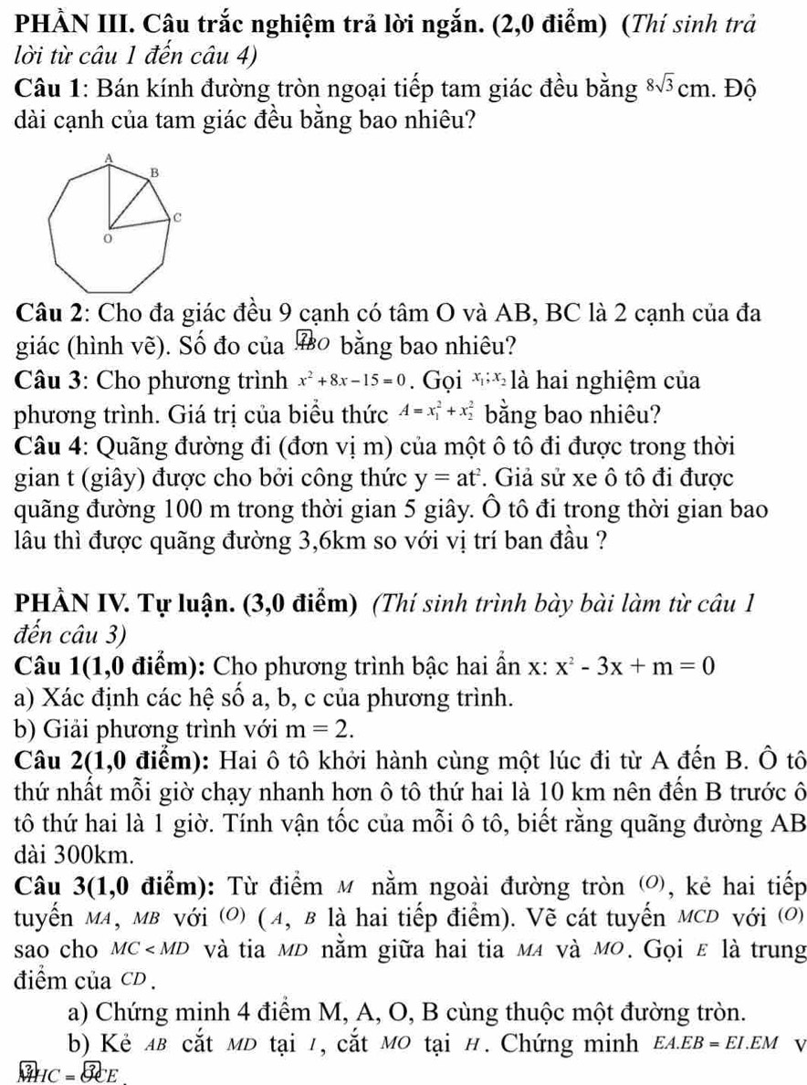 PHẢN III. Câu trắc nghiệm trả lời ngắn. (2,0 điểm) (Thí sinh trả
lời từ câu 1 đến câu 4)
Câu 1: Bán kính đường tròn ngoại tiếp tam giác đều bằng 8sqrt(3)cm. Độ
dài cạnh của tam giác đều bằng bao nhiêu?
Câu 2: Cho đa giác đều 9 cạnh có tâm O và AB, BC là 2 cạnh của đa
giác (hình vẽ). Số đo của ० bằng bao nhiêu?
Câu 3: Cho phương trình x^2+8x-15=0. Gọi x_1;x_2]_2^(, à hai nghiệm của
phương trình. Giá trị của biểu thức A=x_1^2+x_2^2 bằng bao nhiêu?
Câu 4: Quãng đường đi (đơn vị m) của một ô tô đi được trong thời
gian t (giây) được cho bởi công thức y=at^2). Giả sử xe ô tô đi được
quãng đường 100 m trong thời gian 5 giây. Ô tô đi trong thời gian bao
lâu thì được quãng đường 3,6km so với vị trí ban đầu ?
PHẢN IV. Tự luận. (3,0 điểm) (Thí sinh trình bày bài làm từ câu 1
đến câu 3)
Câu 1(1,0 điểm): Cho phương trình bậc hai ần x:x^2-3x+m=0
a) Xác định các hệ số a, b, c của phương trình.
b) Giải phương trình với m=2.
Câu 2(1,0 điểm): Hai ô tô khởi hành cùng một lúc đi từ A đến B. Ô tô
thứ nhất mỗi giờ chạy nhanh hơn ô tô thứ hai là 10 km nên đến B trước ô
tô thứ hai là 1 giờ. Tính vận tốc của mỗi ô tô, biết rằng quãng đường AB
dài 300km.
Câu 3(1,0 điểm): Từ điểm M nằm ngoài đường tròn , kẻ hai tiếp
tuyến MA, MB với O) (α, в là hai tiếp điểm). Vẽ cát tuyến MCD với (O)
sao cho MC và tia мĐ nằm giữa hai tia мã và мο. Gọi ε là trung
điểm của CD .
a) Chứng minh 4 điểm M, A, O, B cùng thuộc một đường tròn.
b) Kẻ ab cắt mD tại 1, cắt Mo tại H. Chứng minh EA.EB=EI.EM V
3 HC=8eE