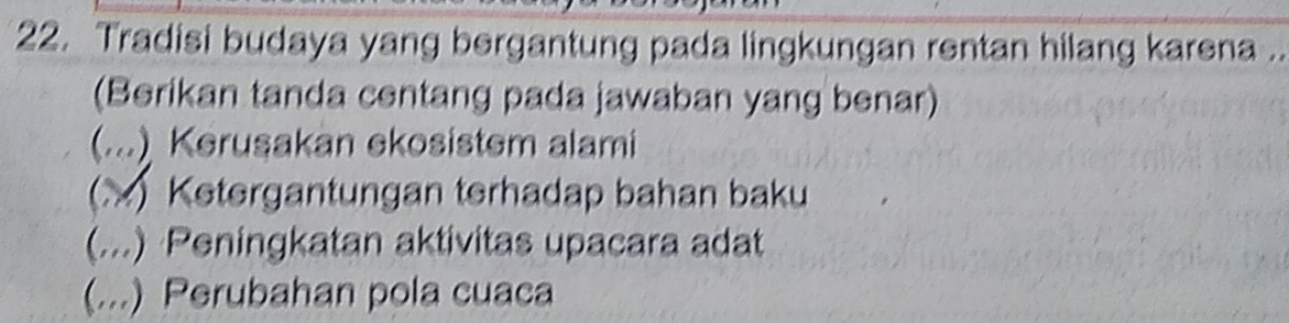 Tradisi budaya yang bergantung pada lingkungan rentan hilang karena ..
(Berikan tanda centang pada jawaban yang benar)
(...) Kerusakan ekosistem alami
(X) Ketergantungan terhadap bahan baku
(...) Peningkatan aktivitas upacara adat
(...) Perubahan pola cuaca