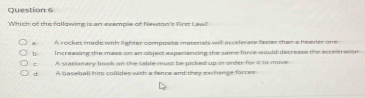 Which of the following is an example of Newton's First Law?
a A rocket made with lighter composite materials will accelerate faster than a heavier one
b Increasing the mass on an object experiencing the same force would decrease the acceleration
C A stationary book on the table must be picked up in order for it to move
d A baseball hits collides with a fence and they exchange forces