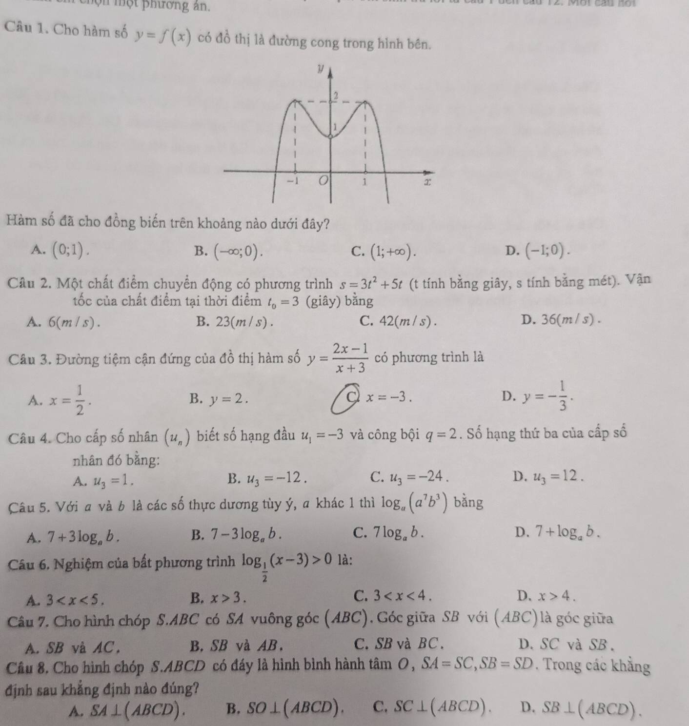 chộn một phương ân.
Câu 1. Cho hàm số y=f(x) có đồ thị là đường cong trong hình bên.
Hàm số đã cho đồng biến trên khoảng nào dưới đây?
A. (0;1). (-∈fty ;0). C. (1;+∈fty ). D. (-1;0).
B.
Câu 2. Một chất điểm chuyển động có phương trình s=3t^2+5t (t tính bằng giây, s tính bằng mét). Vận
ốc của chất điểm tại thời điểm t_o=3 (giây) bằng
A. 6(m/s) . B. 23(m / s) . C. 42(m / s). D. 36(m / s) .
Câu 3. Đường tiệm cận đứng của đồ thị hàm số y= (2x-1)/x+3  có phương trình là
A. x= 1/2 . y=2. a x=-3. D. y=- 1/3 .
B.
Câu 4. Cho cấp số nhân (u_n) biết số hạng đầu u_1=-3 và công bội q=2. Số hạng thứ ba của cấp số
nhân đó bằng:
A. u_3=1. B. u_3=-12. C. u_3=-24. D. u_3=12.
Câu 5. Với a và b là các số thực dương tùy ý, a khác 1 thì log _a(a^7b^3) bằng
A. 7+3log _ab. B. 7-3log _ab. C. 7log _ab. D. 7+log _ab.
Câu 6. Nghiệm của bất phương trình log _ 1/2 (x-3)>0 là:
A. 3 B. x>3. C. 3 D. x>4.
Câu 7. Cho hình chóp S.ABC có SA vuông góc (ABC). Góc giữa SB với (ABC) là góc giữa
A. SB và AC, B. SB và AB. C. SB và BC. D.SC và SB.
Cầu 8. Cho hình chóp S.ABCD có đáy là hình bình hành tâm O, SA=SC,SB=SD. Trong các khẳng
định sau khẳng định nào đúng?
A. SA⊥ (ABCD). B. SO⊥ (ABCD). C. SC⊥ (ABCD). D. SB⊥ (ABCD).